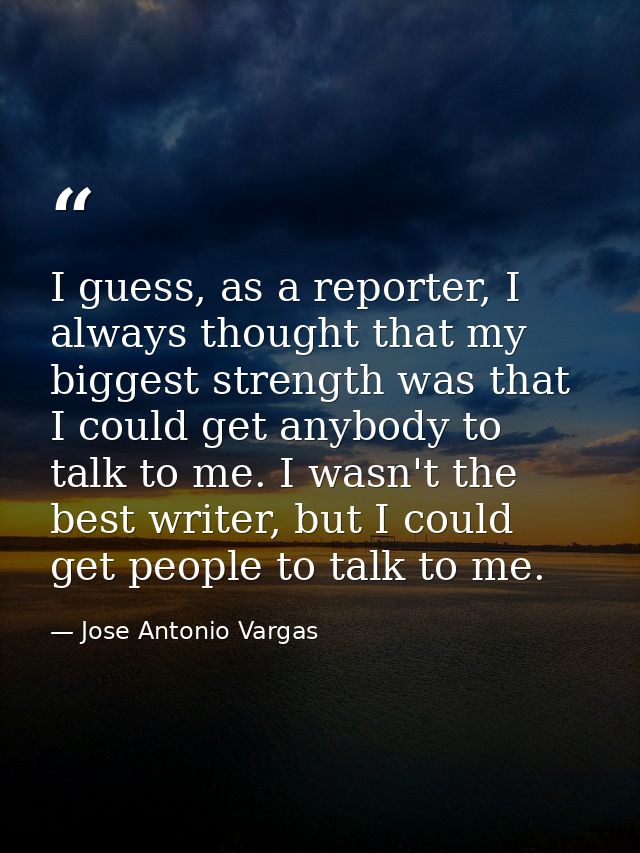 I guess, as a reporter, I always thought that my biggest strength was that I could get anybody to talk to me. I wasn't t — Jose Antonio Vargas