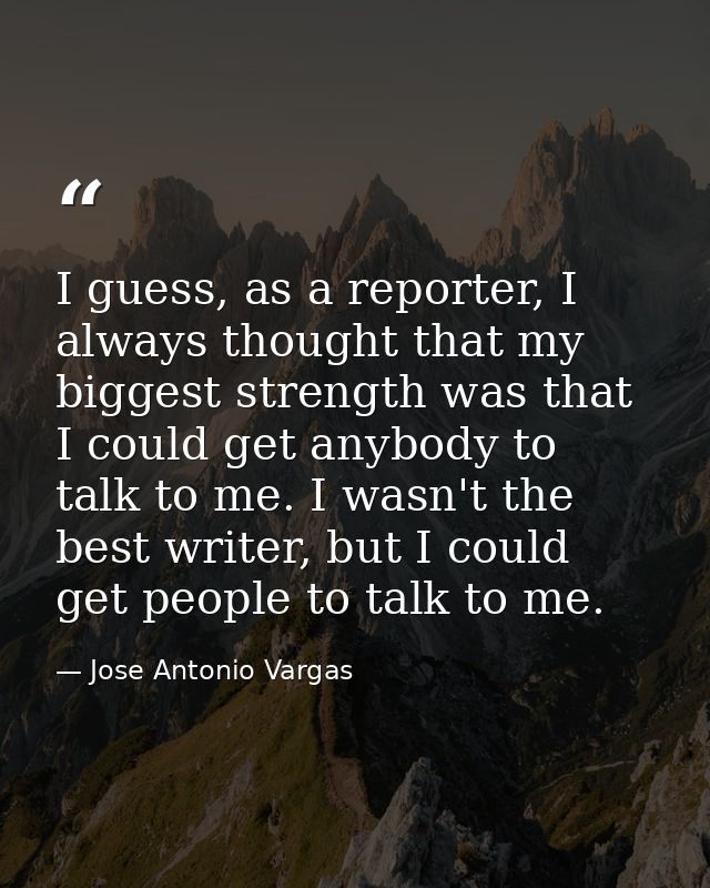 I guess, as a reporter, I always thought that my biggest strength was that I could get anybody to talk to me. I wasn't t — Jose Antonio Vargas
