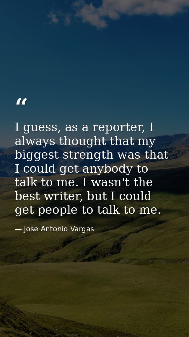I guess, as a reporter, I always thought that my biggest strength was that I could get anybody to talk to me. I wasn't t — Jose Antonio Vargas