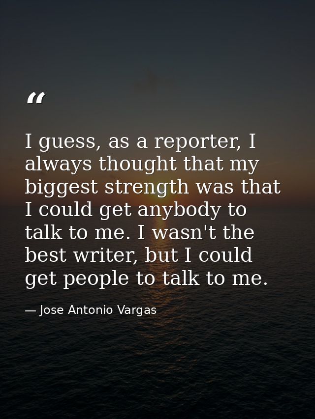 I guess, as a reporter, I always thought that my biggest strength was that I could get anybody to talk to me. I wasn't t — Jose Antonio Vargas