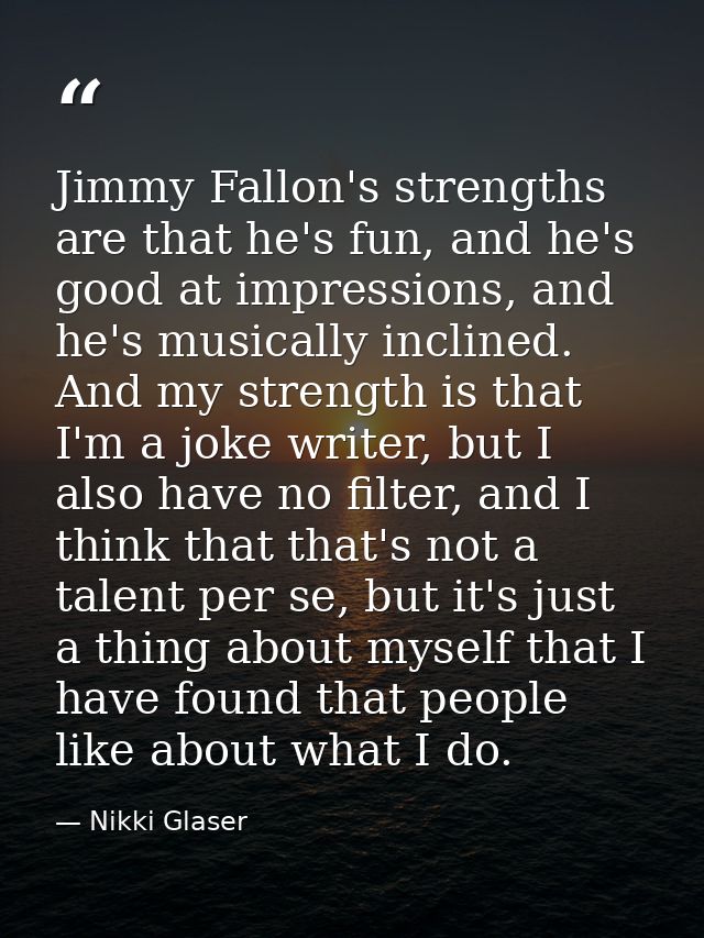 Jimmy Fallon's strengths are that he's fun, and he's good at impressions, and he's musically inclined. And my strength i — Nikki Glaser