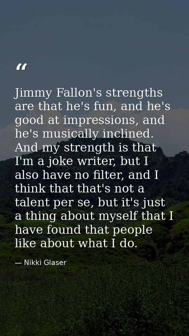 Jimmy Fallon's strengths are that he's fun, and he's good at impressions, and he's musically inclined. And my strength i — Nikki Glaser