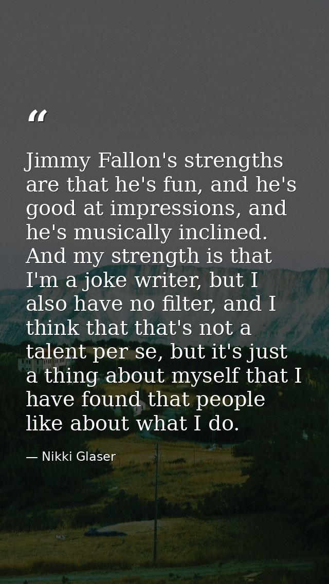 Jimmy Fallon's strengths are that he's fun, and he's good at impressions, and he's musically inclined. And my strength i — Nikki Glaser