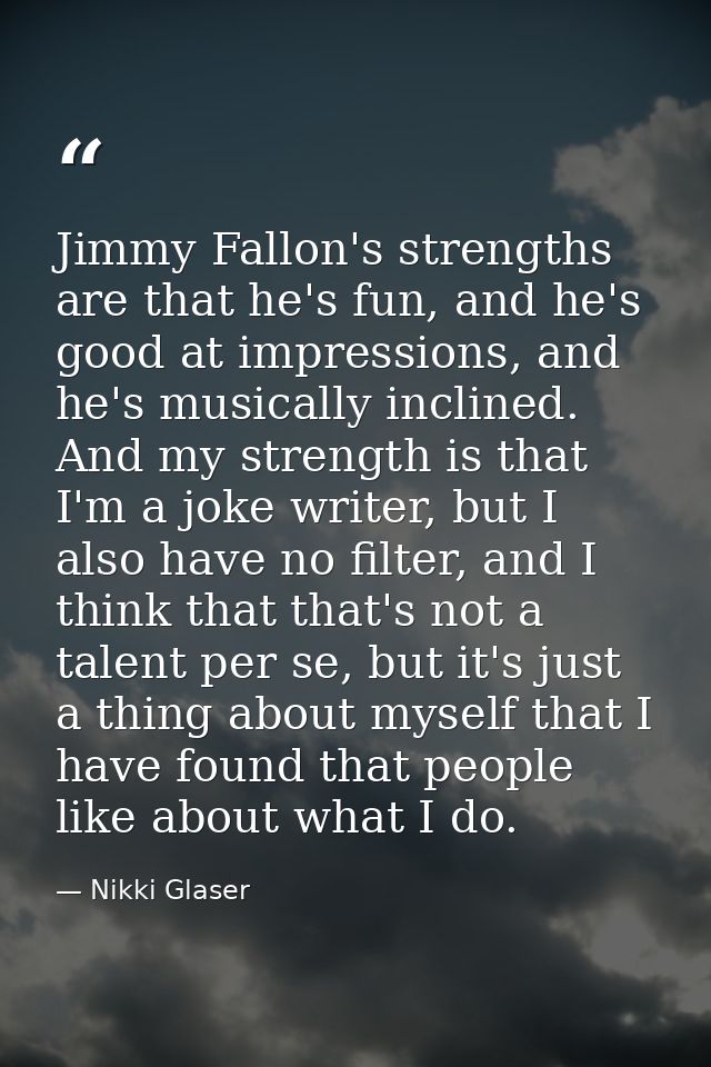 Jimmy Fallon's strengths are that he's fun, and he's good at impressions, and he's musically inclined. And my strength i — Nikki Glaser