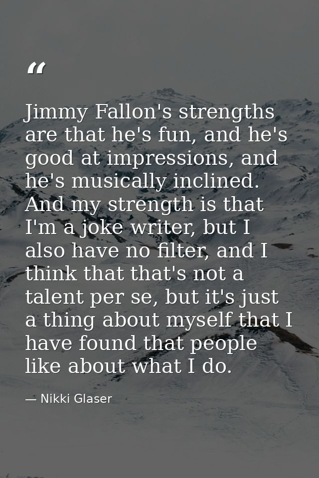 Jimmy Fallon's strengths are that he's fun, and he's good at impressions, and he's musically inclined. And my strength i — Nikki Glaser