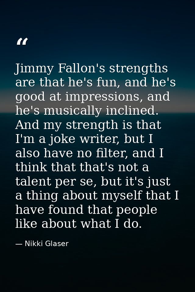 Jimmy Fallon's strengths are that he's fun, and he's good at impressions, and he's musically inclined. And my strength i — Nikki Glaser