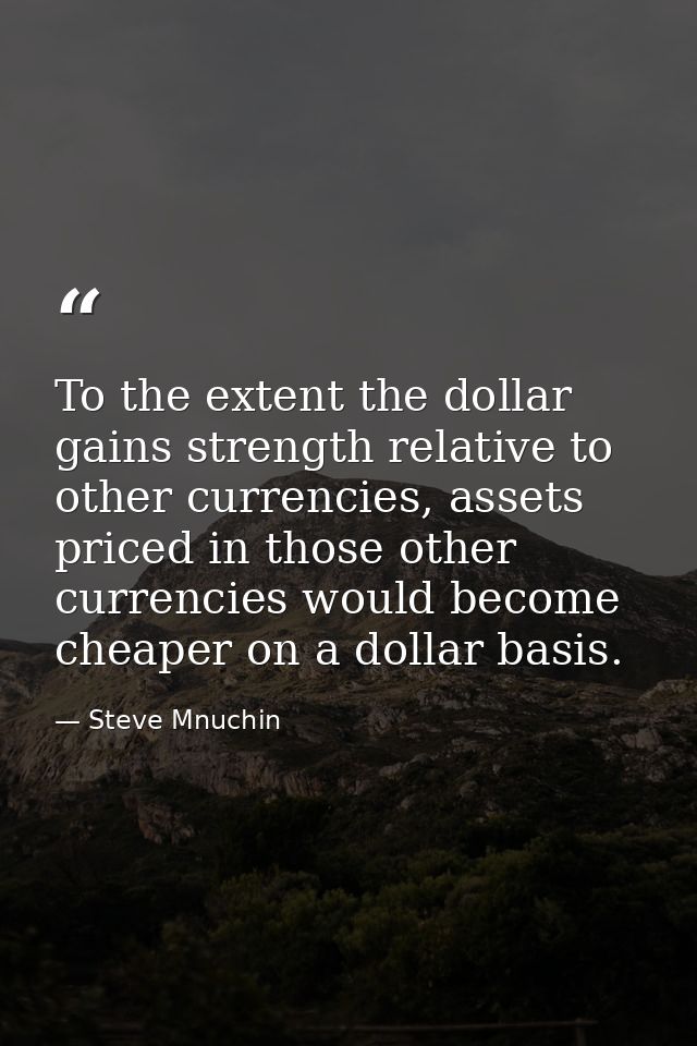 To the extent the dollar gains strength relative to other currencies, assets priced in those other currencies would beco — Steve Mnuchin