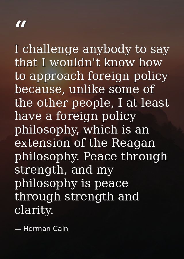 I challenge anybody to say that I wouldn't know how to approach foreign policy because, unlike some of the other people, — Herman Cain