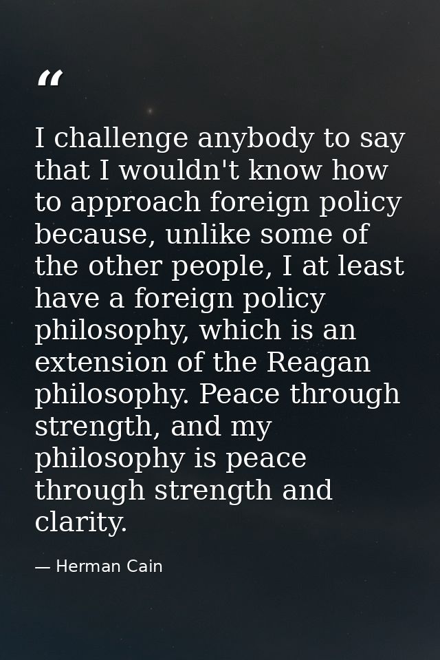 I challenge anybody to say that I wouldn't know how to approach foreign policy because, unlike some of the other people, — Herman Cain