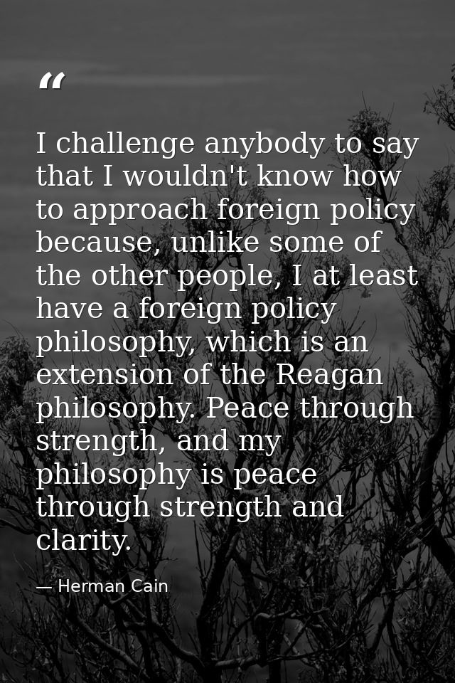 I challenge anybody to say that I wouldn't know how to approach foreign policy because, unlike some of the other people, — Herman Cain