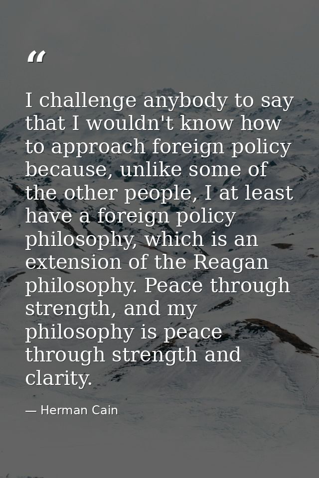 I challenge anybody to say that I wouldn't know how to approach foreign policy because, unlike some of the other people, — Herman Cain