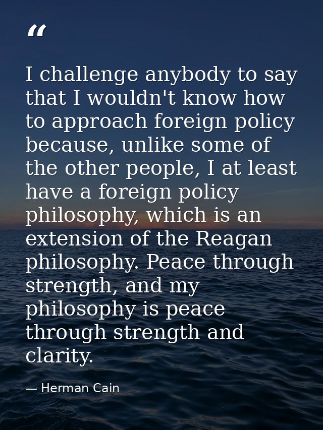 I challenge anybody to say that I wouldn't know how to approach foreign policy because, unlike some of the other people, — Herman Cain