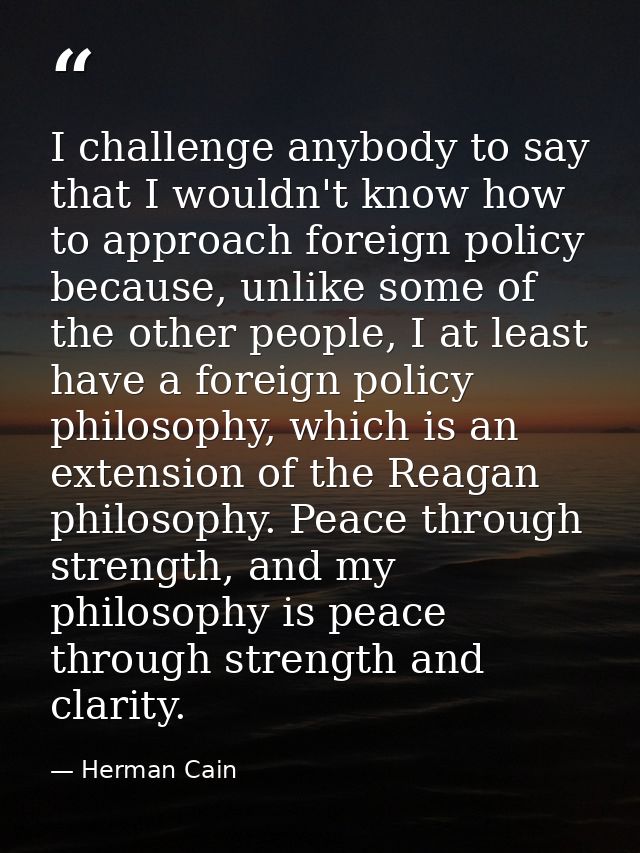I challenge anybody to say that I wouldn't know how to approach foreign policy because, unlike some of the other people, — Herman Cain