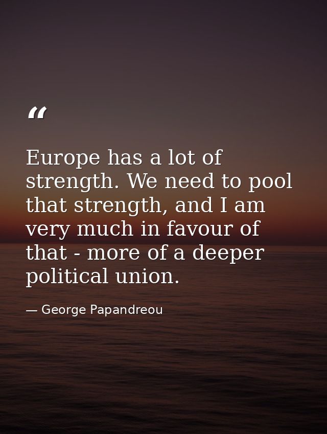 Europe has a lot of strength. We need to pool that strength, and I am very much in favour of that - more of a deeper pol — George Papandreou