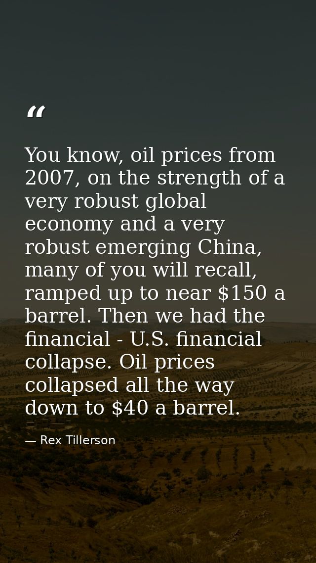 You know, oil prices from 2007, on the strength of a very robust global economy and a very robust emerging China, many o — Rex Tillerson