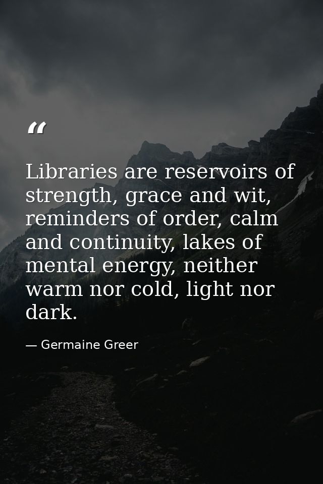 Libraries are reservoirs of strength, grace and wit, reminders of order, calm and continuity, lakes of mental energy, ne — Germaine Greer