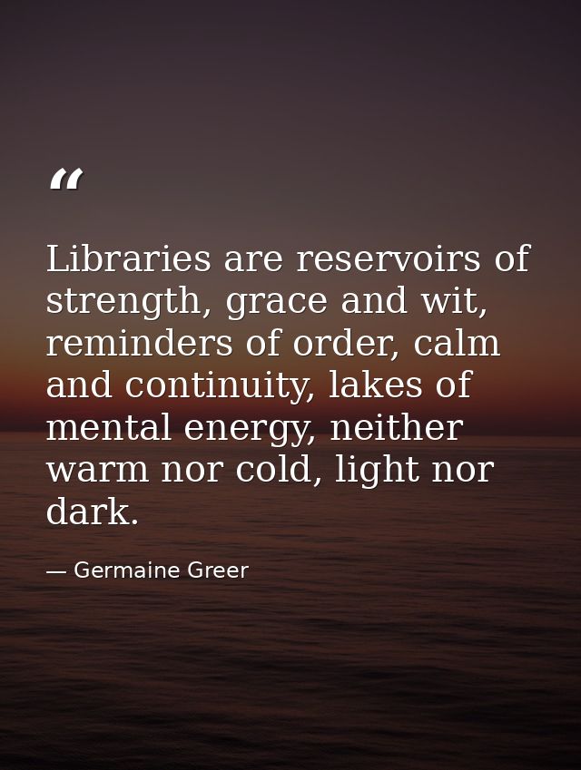 Libraries are reservoirs of strength, grace and wit, reminders of order, calm and continuity, lakes of mental energy, ne — Germaine Greer