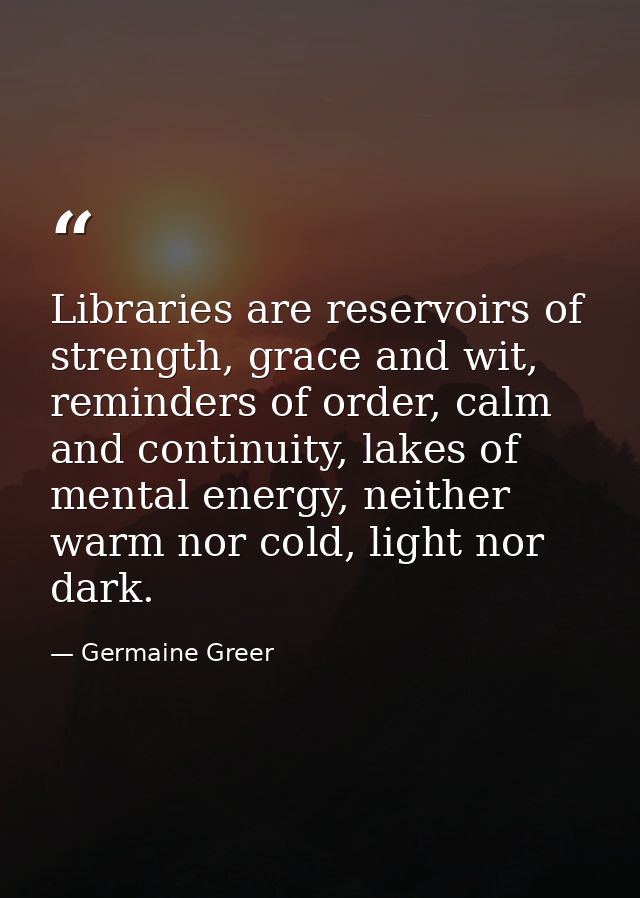 Libraries are reservoirs of strength, grace and wit, reminders of order, calm and continuity, lakes of mental energy, ne — Germaine Greer