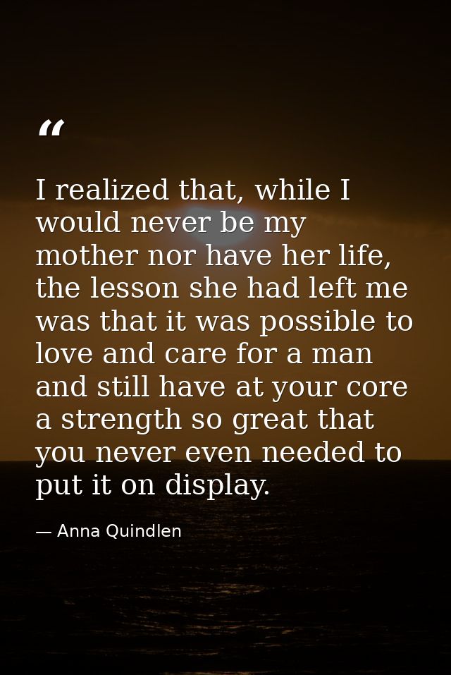 I realized that, while I would never be my mother nor have her life, the lesson she had left me was that it was possible — Anna Quindlen