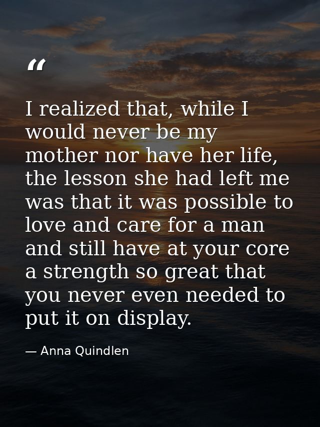 I realized that, while I would never be my mother nor have her life, the lesson she had left me was that it was possible — Anna Quindlen