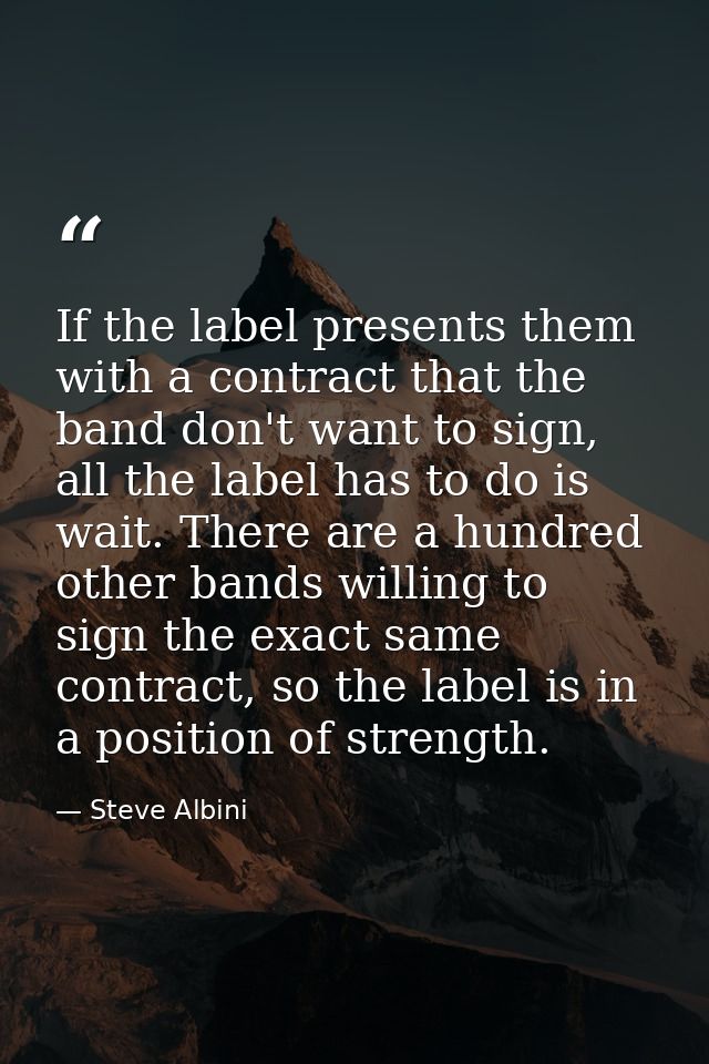 If the label presents them with a contract that the band don't want to sign, all the label has to do is wait. There are  — Steve Albini