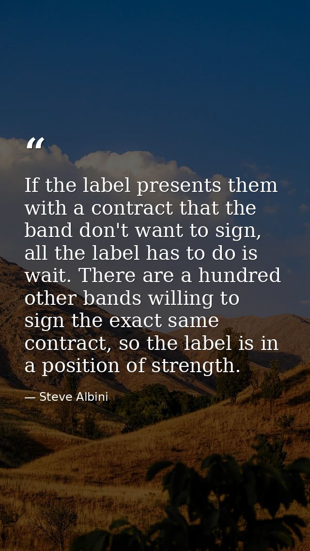 If the label presents them with a contract that the band don't want to sign, all the label has to do is wait. There are  — Steve Albini