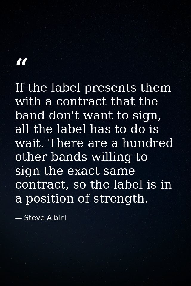 If the label presents them with a contract that the band don't want to sign, all the label has to do is wait. There are  — Steve Albini