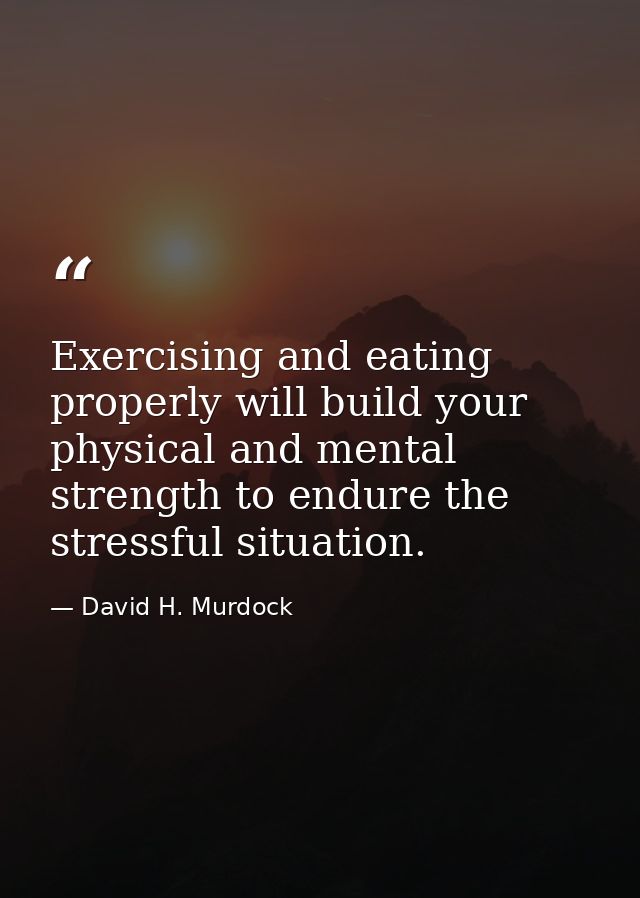 Exercising and eating properly will build your physical and mental strength to endure the stressful situation. — David H. Murdock