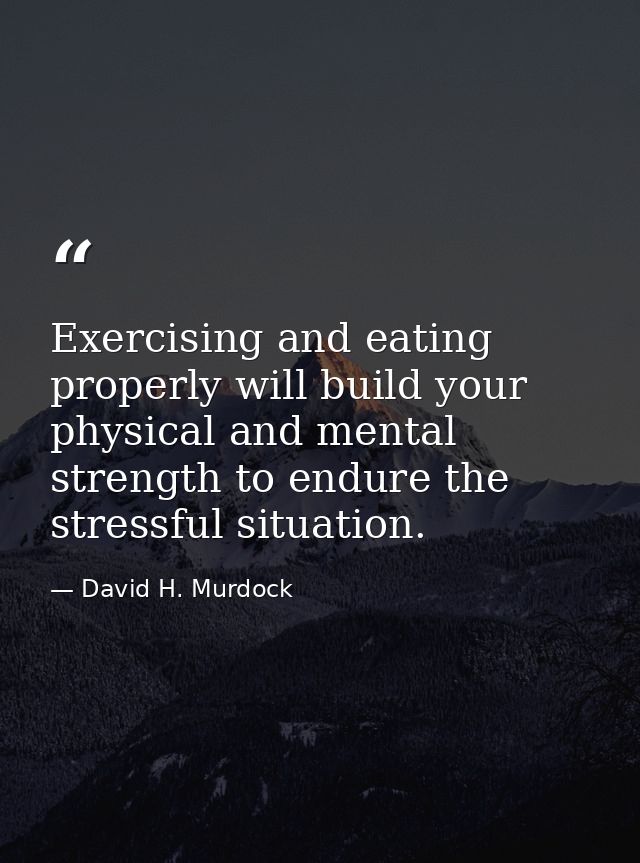 Exercising and eating properly will build your physical and mental strength to endure the stressful situation. — David H. Murdock