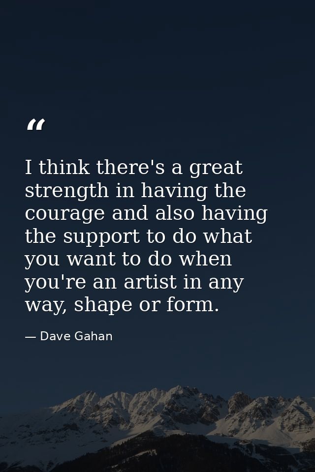 I think there's a great strength in having the courage and also having the support to do what you want to do when you're — Dave Gahan