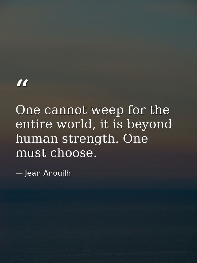 One cannot weep for the entire world, it is beyond human strength. One must choose. — Jean Anouilh