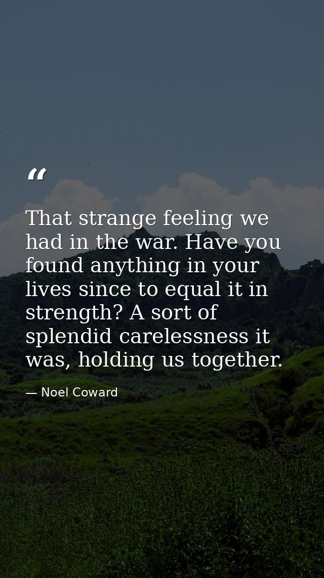 That strange feeling we had in the war. Have you found anything in your lives since to equal it in strength? A sort of s — Noel Coward