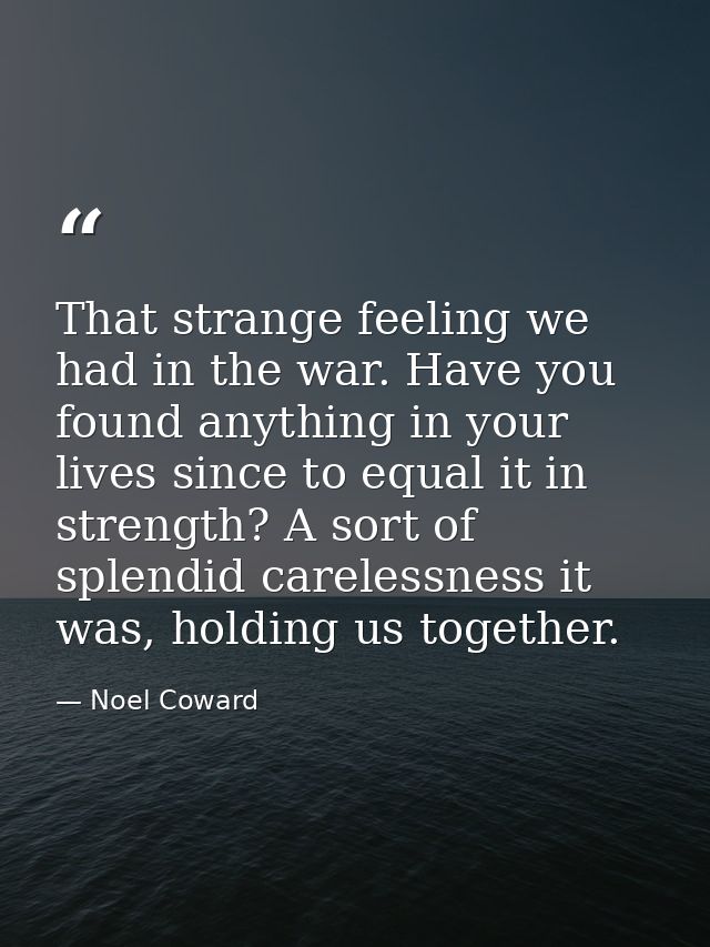 That strange feeling we had in the war. Have you found anything in your lives since to equal it in strength? A sort of s — Noel Coward