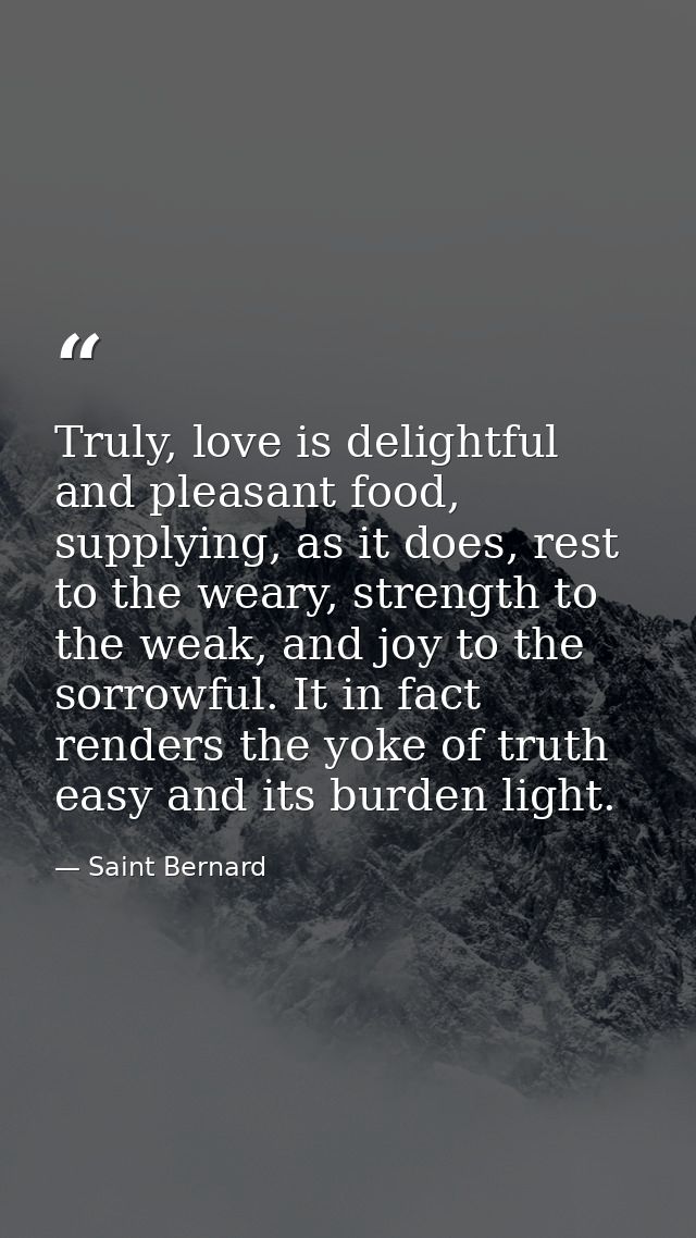 Truly, love is delightful and pleasant food, supplying, as it does, rest to the weary, strength to the weak, and joy to  — Saint Bernard