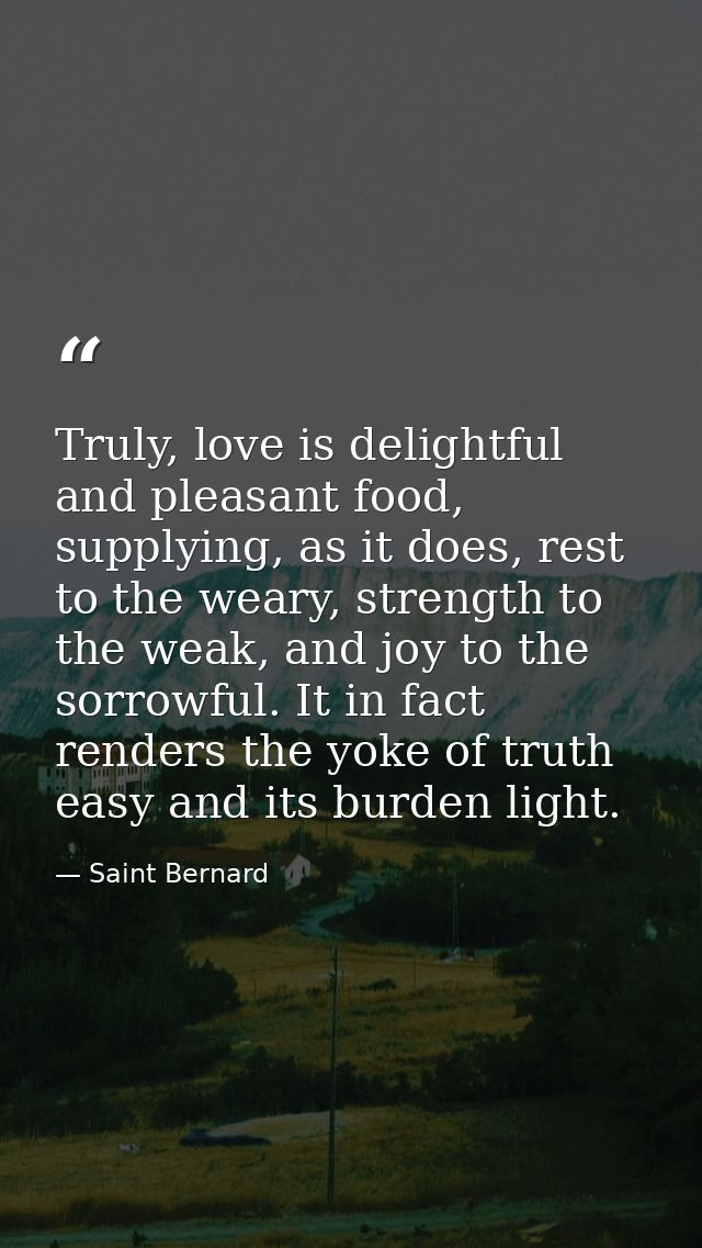 Truly, love is delightful and pleasant food, supplying, as it does, rest to the weary, strength to the weak, and joy to  — Saint Bernard