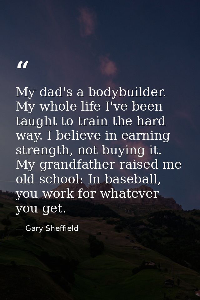 My dad's a bodybuilder. My whole life I've been taught to train the hard way. I believe in earning strength, not buying  — Gary Sheffield