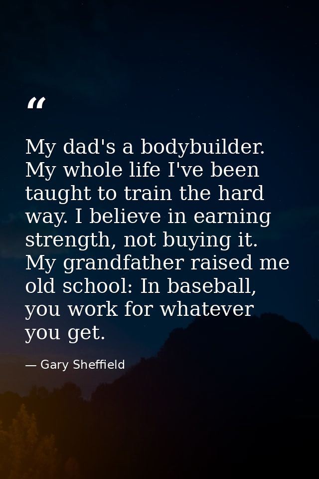 My dad's a bodybuilder. My whole life I've been taught to train the hard way. I believe in earning strength, not buying  — Gary Sheffield