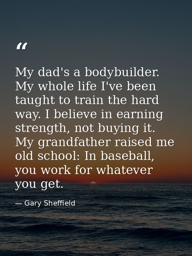 My dad's a bodybuilder. My whole life I've been taught to train the hard way. I believe in earning strength, not buying  — Gary Sheffield