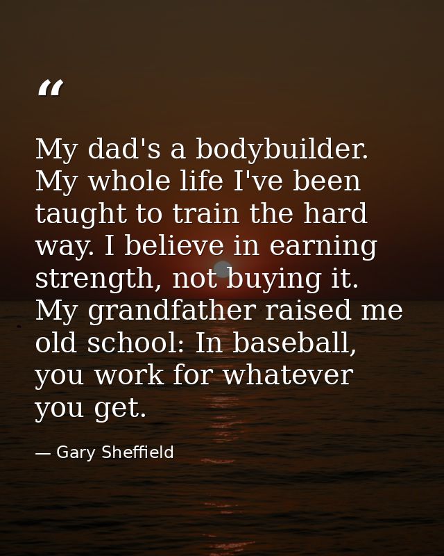 My dad's a bodybuilder. My whole life I've been taught to train the hard way. I believe in earning strength, not buying  — Gary Sheffield