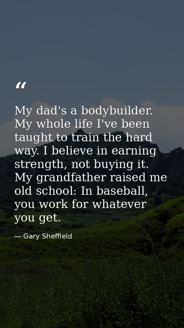 My dad's a bodybuilder. My whole life I've been taught to train the hard way. I believe in earning strength, not buying  — Gary Sheffield