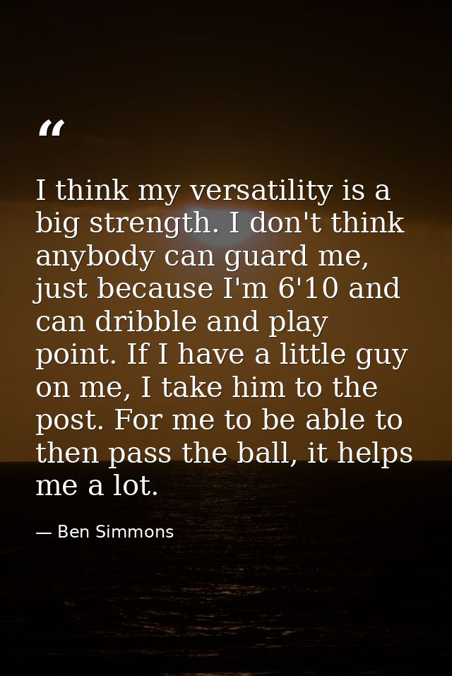 I think my versatility is a big strength. I don't think anybody can guard me, just because I'm 6'10 and can dribble and  — Ben Simmons