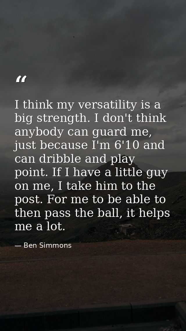 I think my versatility is a big strength. I don't think anybody can guard me, just because I'm 6'10 and can dribble and  — Ben Simmons