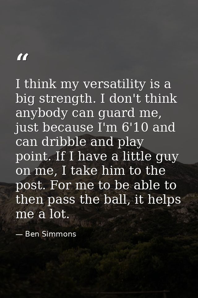 I think my versatility is a big strength. I don't think anybody can guard me, just because I'm 6'10 and can dribble and  — Ben Simmons