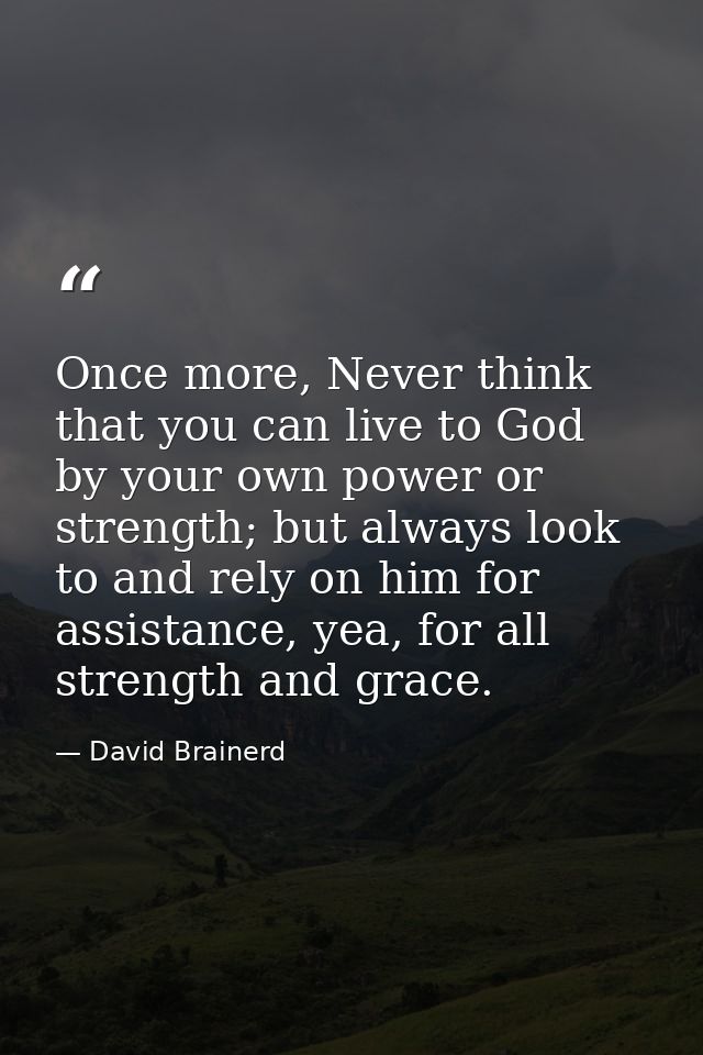 Once more, Never think that you can live to God by your own power or strength; but always look to and rely on him for as — David Brainerd