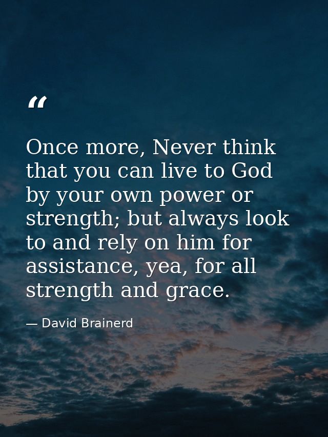 Once more, Never think that you can live to God by your own power or strength; but always look to and rely on him for as — David Brainerd