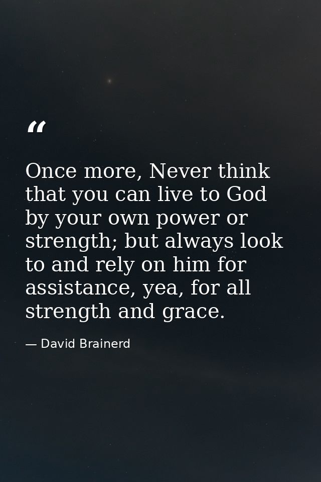 Once more, Never think that you can live to God by your own power or strength; but always look to and rely on him for as — David Brainerd