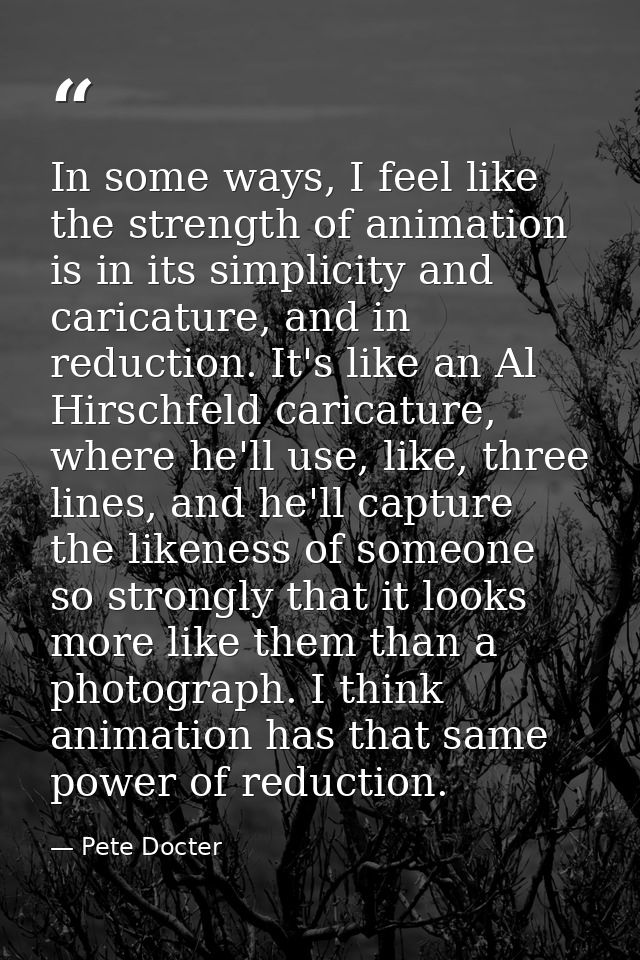 In some ways, I feel like the strength of animation is in its simplicity and caricature, and in reduction. It's like an  — Pete Docter
