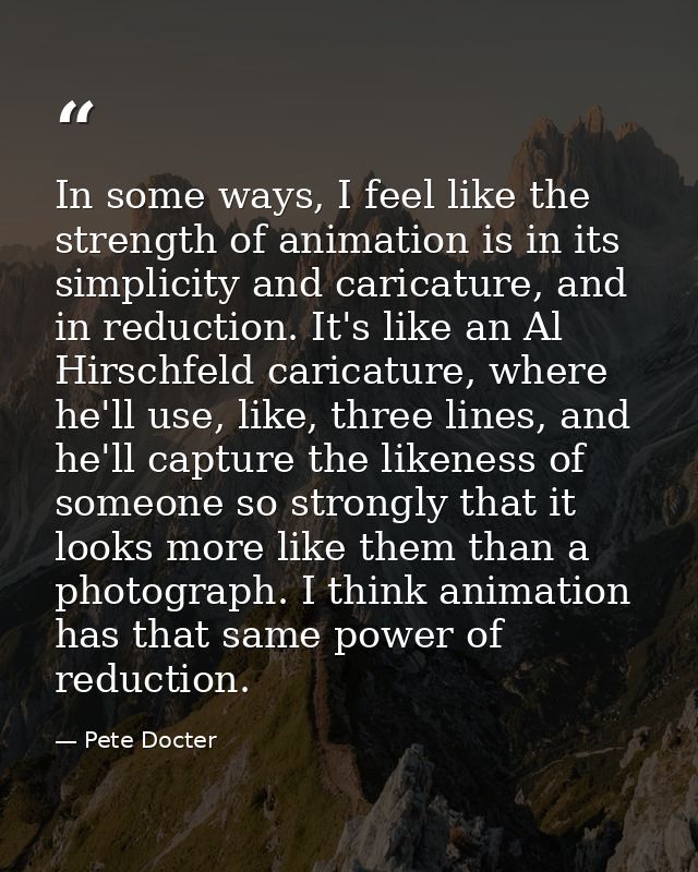 In some ways, I feel like the strength of animation is in its simplicity and caricature, and in reduction. It's like an  — Pete Docter