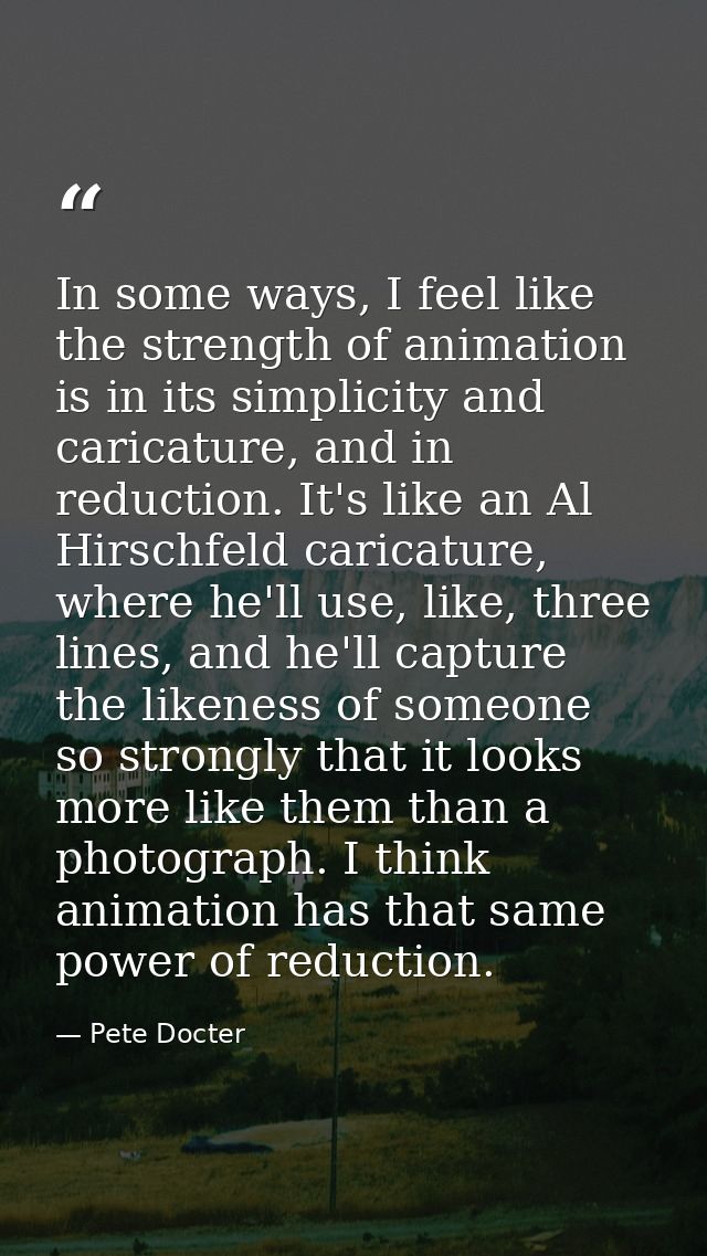 In some ways, I feel like the strength of animation is in its simplicity and caricature, and in reduction. It's like an  — Pete Docter