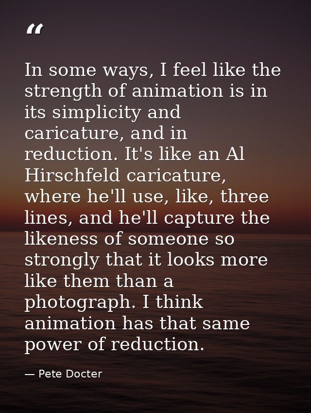 In some ways, I feel like the strength of animation is in its simplicity and caricature, and in reduction. It's like an  — Pete Docter